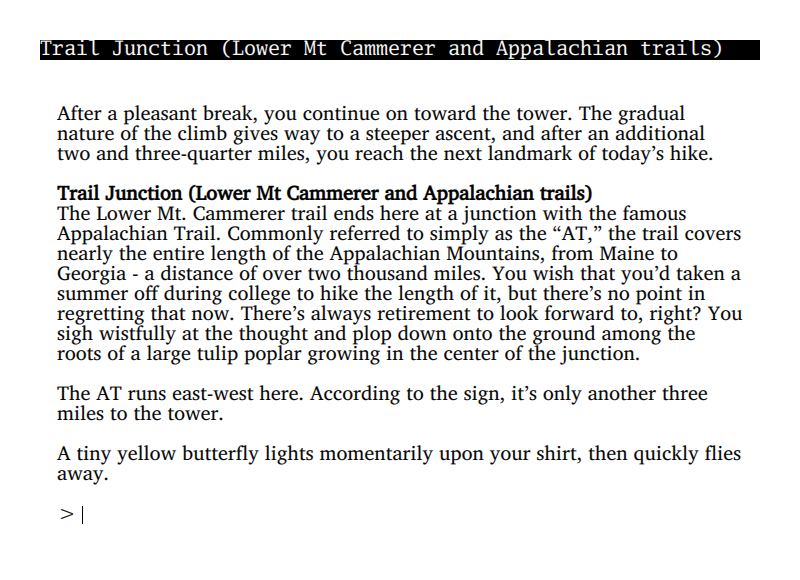 After a pleasant break, you continue on toward the tower. The gradual  nature of the climb gives way to a steeper ascent, and after an additional  two and three-quarter miles, you reach the next landmark of today’s hike.  Trail Junction (Lower Mt Cammerer and Appalachian trails) The Lower Mt. Cammerer trail ends here at a junction with the famous  Appalachian Trail. Commonly referred to simply as the “AT,” the trail coversnearly the entire length of the Appalachian Mountains, from Maine to  Georgia - a distance of over two thousand miles. You wish that you’d taken asummer off during college to hike the length of it, but there’s no point in  regretting that now. There’s always retirement to look forward to, right? Yousigh wistfully at the thought and plop down onto the ground among the  roots of a large tulip poplar growing in the center of the junction.  The AT runs east-west here. According to the sign, it’s only another three  miles to the tower.  A tiny yellow butterfly lights momentarily upon your shirt, then quickly flies away.